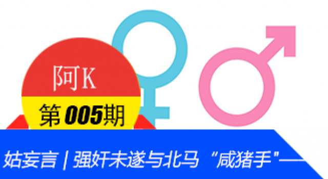 【阿K V005】姑妄言 | 强奸未遂与北马“咸猪手"——拒绝一颗老鼠屎坏了一锅粥!